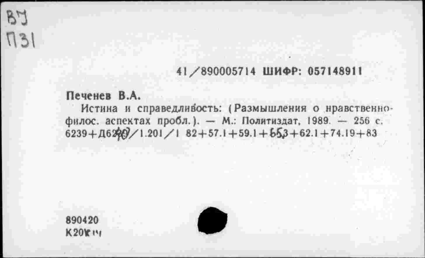 ﻿41/890005714 ШИФР: 057148911
Печенев В.А.
Истина и справедливость: (Размышления о нравственно-филос. аспектах пробл.). — М.: Политиздат. 1989. — 256 с. 6239 + Д62$$/1.201/1 82 + 57.1+59.1+£>53+62.1+74.19 + 83
890420 К 20*14